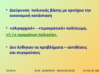 • Διεύρυνση πολιτικής βάσης με κριτήριο την 
οικονομική κατάσταση 
• «ολιγαρχικό» - «τιμοκρατικό» πολίτευμα, 
«ἡ ἐκ τιμημάτων πολιτεία» 
• Δεν λύθηκαν τα προβλήματα – αντιθέσεις 
και συγκρούσεις 
12/10/14 ΕΥΘ. ΦΛΑΡΙΩΤΗ ΦΙΛΟΛΟΓΟΣ 3 2 1ο ΓΕΛ ΑΓ ΑΝΑΡΓΥΡΩΝ 
 