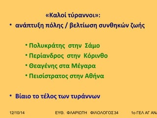 «Καλοί τύραννοι»: 
• ανάπτυξη πόλης / βελτίωση συνθηκών ζωής 
• Πολυκράτης στην Σάμο 
• Περίανδρος στην Κόρινθο 
• Θεαγένης στα Μέγαρα 
• Πεισίστρατος στην Αθήνα 
• Βίαιο το τέλος των τυράννων 
12/10/14 ΕΥΘ. ΦΛΑΡΙΩΤΗ ΦΙΛΟΛΟΓΟΣ 3 4 1ο ΓΕΛ ΑΓ ΑΝΑΡΓΥΡΩΝ 
 