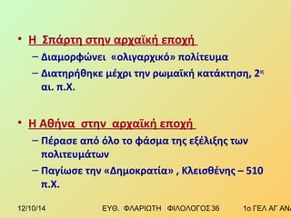 • Η Σπάρτη στην αρχαϊκή εποχή 
– Διαμορφώνει «ολιγαρχικό» πολίτευμα 
– Διατηρήθηκε μέχρι την ρωμαϊκή κατάκτηση, 2ος 
αι. π.Χ. 
• Η Αθήνα στην αρχαϊκή εποχή 
– Πέρασε από όλο το φάσμα της εξέλιξης των 
πολιτευμάτων 
– Παγίωσε την «Δημοκρατία» , Κλεισθένης – 510 
π.Χ. 
12/10/14 ΕΥΘ. ΦΛΑΡΙΩΤΗ ΦΙΛΟΛΟΓΟΣ 3 6 1ο ΓΕΛ ΑΓ ΑΝΑΡΓΥΡΩΝ 
 