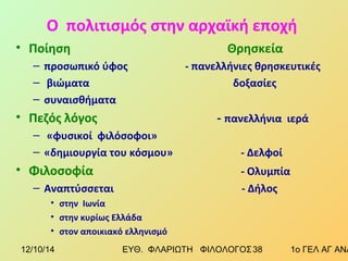 Ο πολιτισμός στην αρχαϊκή εποχή 
• Ποίηση Θρησκεία 
– προσωπικό ύφος - πανελλήνιες θρησκευτικές 
– βιώματα δοξασίες 
– συναισθήματα 
• Πεζός λόγος - πανελλήνια ιερά 
– «φυσικοί φιλόσοφοι» 
– «δημιουργία του κόσμου» - Δελφοί 
• Φιλοσοφία - Ολυμπία 
– Αναπτύσσεται - Δήλος 
• στην Ιωνία 
• στην κυρίως Ελλάδα 
• στον αποικιακό ελληνισμό 
12/10/14 ΕΥΘ. ΦΛΑΡΙΩΤΗ ΦΙΛΟΛΟΓΟΣ 3 8 1ο ΓΕΛ ΑΓ ΑΝΑΡΓΥΡΩΝ 
 