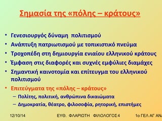 Σημασία της «πόλης – κράτους» 
• Γενεσιουργός δύναμη πολιτισμού 
• Ανάπτυξη πατριωτισμού με τοπικιστικό πνεύμα 
• Τροχοπέδη στη δημιουργία ενιαίου ελληνικού κράτους 
• Έμφαση στις διαφορές και συχνές εμφύλιες διαμάχες 
• Σημαντική καινοτομία και επίτευγμα του ελληνικού 
πολιτισμού 
• Επιτεύγματα της «πόλης – κράτους» 
– Πολίτης, πολιτική, ανθρώπινα δικαιώματα 
– Δημοκρατία, θέατρο, φιλοσοφία, ρητορική, επιστήμες 
12/10/14 ΕΥΘ. ΦΛΑΡΙΩΤΗ ΦΙΛΟΛΟΓΟΣ 4 1ο ΓΕΛ ΑΓ ΑΝΑΡΓΥΡΩΝ 
 