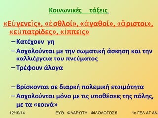 Κοινωνικές τάξεις 
«Εὐγενεῖς», «ἐσθλοί», «ἀγαθοί», «ἄριστοι», 
«εὐπατρίδες», «ἱππεῖς» 
– Κατέχουν γη 
– Ασχολούνται με την σωματική άσκηση και την 
καλλιέργεια του πνεύματος 
– Τρέφουν άλογα 
– Βρίσκονται σε διαρκή πολεμική ετοιμότητα 
– Ασχολούνται μόνο με τις υποθέσεις της πόλης, 
με τα «κοινά» 
12/10/14 ΕΥΘ. ΦΛΑΡΙΩΤΗ ΦΙΛΟΛΟΓΟΣ 6 1ο ΓΕΛ ΑΓ ΑΝΑΡΓΥΡΩΝ 
 