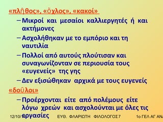 «πλῆθος», «ὄχλος», «κακοί» 
–Μικροί και μεσαίοι καλλιεργητές ή και 
ακτήμονες 
– Ασχολήθηκαν με το εμπόριο και τη 
ναυτιλία 
–Πολλοί από αυτούς πλούτισαν και 
συναγωνίζονταν σε περιουσία τους 
«ευγενείς» της γης 
– Δεν εξισώθηκαν αρχικά με τους ευγενείς 
«δοῦλοι» 
–Προέρχονται είτε από πολέμους είτε 
λόγω χρεών και ασχολούνται με όλες τις 
εργασίες 
12/10/14 ΕΥΘ. ΦΛΑΡΙΩΤΗ ΦΙΛΟΛΟΓΟΣ 7 1ο ΓΕΛ ΑΓ ΑΝΑΡΓΥΡΩΝ 
 