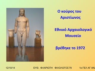 Ο κούρος του 
Αριστίωνος 
Εθνικό Αρχαιολογικό 
Μουσείο 
βρέθηκε το 1972 
12/10/14 ΕΥΘ. ΦΛΑΡΙΩΤΗ ΦΙΛΟΛΟΓΟΣ 7 9 1ο ΓΕΛ ΑΓ ΑΝΑΡΓΥΡΩΝ 
 