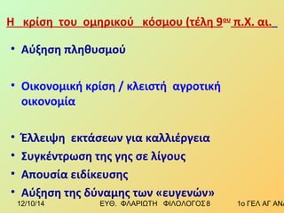 Η κρίση του ομηρικού κόσμου (τέλη 9ου π.Χ. αι. 
• Αύξηση πληθυσμού 
• Οικονομική κρίση / κλειστή αγροτική 
οικονομία 
• Έλλειψη εκτάσεων για καλλιέργεια 
• Συγκέντρωση της γης σε λίγους 
• Απουσία ειδίκευσης 
• Αύξηση της δύναμης των «ευγενών» 
12/10/14 ΕΥΘ. ΦΛΑΡΙΩΤΗ ΦΙΛΟΛΟΓΟΣ 8 1ο ΓΕΛ ΑΓ ΑΝΑΡΓΥΡΩΝ 
 