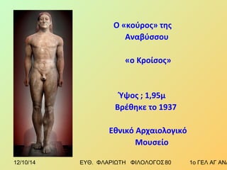 Ο «κούρος» της 
Αναβύσσου 
«ο Κροίσος» 
Ύψος ; 1,95μ 
Βρέθηκε το 1937 
Εθνικό Αρχαιολογικό 
Μουσείο 
12/10/14 ΕΥΘ. ΦΛΑΡΙΩΤΗ ΦΙΛΟΛΟΓΟΣ 8 0 1ο ΓΕΛ ΑΓ ΑΝΑΡΓΥΡΩΝ 
 