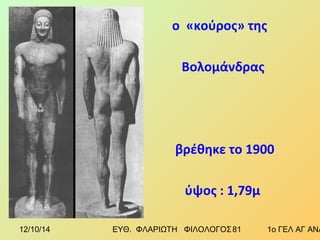 ο «κούρος» της 
Βολομάνδρας 
βρέθηκε το 1900 
ύψος : 1,79μ 
12/10/14 ΕΥΘ. ΦΛΑΡΙΩΤΗ ΦΙΛΟΛΟΓΟΣ 8 1 1ο ΓΕΛ ΑΓ ΑΝΑΡΓΥΡΩΝ 
 
