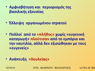 • Αμφισβήτηση και περιορισμός της 
βασιλικής εξουσίας 
• Έλλειψη οργανωμένου στρατού 
• Πολλοί από το «πλήθος» χωρίς «ευγενική 
καταγωγή» πλούτισαν από το εμπόριο και 
την ναυτιλία, αλλά δεν εξισώθηκαν με τους 
«ευγενείς» 
• Ανάπτυξη «δουλείας» 
12/10/14 ΕΥΘ. ΦΛΑΡΙΩΤΗ ΦΙΛΟΛΟΓΟΣ 9 1ο ΓΕΛ ΑΓ ΑΝΑΡΓΥΡΩΝ 
 