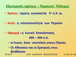 Εξωτερικές σχέσεις – Περσικοί Πόλεμοι 
• Χρόνος : πρώτη εικοσαετία 5ου π.Χ. αι. 
• Αιτία : η επεκτατικότητα των Περσών 
• Αφορμή : η Ιωνική Επανάσταση, 
499 – 494 π.Χ. 
– οι Ίωνες ήταν υποτελείς στους Πέρσες 
–Οι Αθηναίοι και οι Ερετριείς τους 
βοήθησαν 
12/10/14 ΕΥΘ. ΦΛΑΡΙΩΤΗ ΦΙΛΟΛΟΓΟΣ 9 5 1ο ΓΕΛ ΑΓ ΑΝΑΡΓΥΡΩΝ 
 