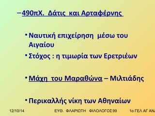 –490πΧ. Δάτις και Αρταφέρνης 
•Ναυτική επιχείρηση μέσω του 
Αιγαίου 
• Στόχος : η τιμωρία των Ερετριέων 
•Μάχη του Μαραθώνα – Μιλτιάδης 
• Περικαλλής νίκη των Αθηναίων 
12/10/14 ΕΥΘ. ΦΛΑΡΙΩΤΗ ΦΙΛΟΛΟΓΟΣ 9 9 1ο ΓΕΛ ΑΓ ΑΝΑΡΓΥΡΩΝ 
 