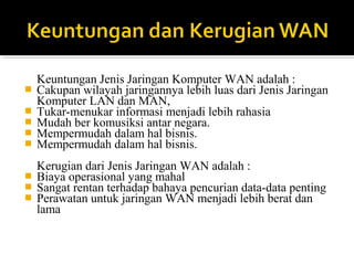 Keuntungan Jenis Jaringan Komputer WAN adalah : 
? Cakupan wilayah jaringannya lebih luas dari Jenis Jaringan 
Komputer LAN dan MAN, 
? Tukar-menukar informasi menjadi lebih rahasia 
? Mudah ber komusiksi antar negara. 
? Mempermudah dalam hal bisnis. 
? Mempermudah dalam hal bisnis. 
Kerugian dari Jenis Jaringan WAN adalah : 
? Biaya operasional yang mahal 
? Sangat rentan terhadap bahaya pencurian data-data penting 
? Perawatan untuk jaringan WAN menjadi lebih berat dan 
lama 
 