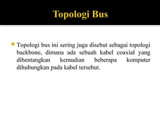 ? Topologi bus ini sering juga disebut sebagai topologi 
backbone, dimana ada sebuah kabel coaxial yang 
dibentangkan kemudian beberapa komputer 
dihubungkan pada kabel tersebut. 
 