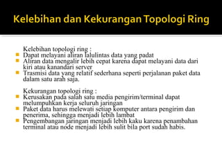 Kelebihan topologi ring : 
? Dapat melayani aliran lalulintas data yang padat 
? Aliran data mengalir lebih cepat karena dapat melayani data dari 
kiri atau kanandari server 
? Trasmisi data yang relatif sederhana seperti perjalanan paket data 
dalam satu arah saja. 
Kekurangan topologi ring : 
? Kerusakan pada salah satu media pengirim/terminal dapat 
melumpuhkan kerja seluruh jaringan 
? Paket data harus melewati setiap komputer antara pengirim dan 
penerima, sehingga menjadi lebih lambat 
? Pengembangan jaringan menjadi lebih kaku karena penambahan 
terminal atau node menjadi lebih sulit bila port sudah habis. 
 