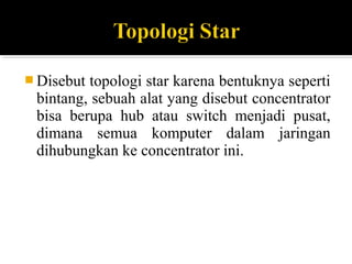 ?Disebut topologi star karena bentuknya seperti 
bintang, sebuah alat yang disebut concentrator 
bisa berupa hub atau switch menjadi pusat, 
dimana semua komputer dalam jaringan 
dihubungkan ke concentrator ini. 
 