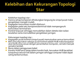 Kelebihan topologi star : 
? Karena setiap komponen dihubungkan langsung ke simpul pusat maka 
pengelolaan menjadi mudah 
? Kegagalan komunikasi mudah ditelusuri. 
? Kegagalan pada satu komponen/terminal tidak mempengaruhi 
komunikasi terminal lain. 
? Kontrol terpusat sehingga memudahkan dalam deteksi dan isolasi 
kesalahan serta memudahkan pengelolaan jaringan. 
Kekurangan topologi star : 
? Kegagalan pusat kontrol (simpul pusat) memutuskan semua komunikasi 
? Bila yang digunakan sebagai pusat kontrol adalah HUB maka kecepatan 
akan berkurang sesuai dengan penambahan komputer, semakin banyak 
semakin lambat. 
? Boros dalam penggunaan kabel 
? Kondisi HUB harus tetap dalam kondisi baik, kerusakan HUB berakibat 
lumpuhnya seluruh link dalam jaringan sehingga computer tidak dapat 
saling berkomunikasi. 
 