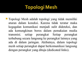 ? Topologi Mesh adalah topologi yang tidak memiliki 
aturan dalam koneksi. Karena tidak teratur maka 
kegagalan komunikasi menjadi sulit dideteksi, dan 
ada kemungkinan boros dalam pemakaian media 
transmisi. setiap perangkat Setiap perangkat 
terhubung secara langsung ke perangkat lainnya yang 
ada di dalam jaringan. Akibatnya, dalam topologi 
mesh setiap perangkat dapat berkomunikasi langsung 
dengan perangkat yang dituju (dedicated links). 
 