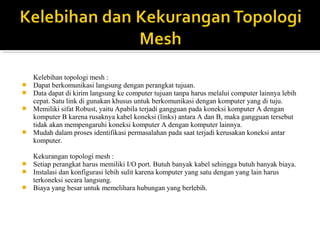 Kelebihan topologi mesh : 
? Dapat berkomunikasi langsung dengan perangkat tujuan. 
? Data dapat di kirim langsung ke computer tujuan tanpa harus melalui computer lainnya lebih 
cepat. Satu link di gunakan khusus untuk berkomunikasi dengan komputer yang di tuju. 
? Memiliki sifat Robust, yaitu Apabila terjadi gangguan pada koneksi komputer A dengan 
komputer B karena rusaknya kabel koneksi (links) antara A dan B, maka gangguan tersebut 
tidak akan mempengaruhi koneksi komputer A dengan komputer lainnya. 
? Mudah dalam proses identifikasi permasalahan pada saat terjadi kerusakan koneksi antar 
komputer. 
Kekurangan topologi mesh : 
? Setiap perangkat harus memiliki I/O port. Butuh banyak kabel sehingga butuh banyak biaya. 
? Instalasi dan konfigurasi lebih sulit karena komputer yang satu dengan yang lain harus 
terkoneksi secara langsung. 
? Biaya yang besar untuk memelihara hubungan yang berlebih. 
 