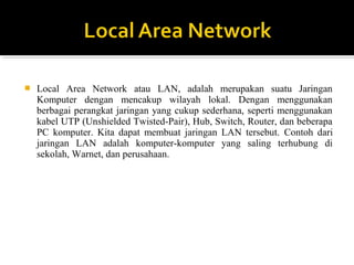 ? Local Area Network atau LAN, adalah merupakan suatu Jaringan 
Komputer dengan mencakup wilayah lokal. Dengan menggunakan 
berbagai perangkat jaringan yang cukup sederhana, seperti menggunakan 
kabel UTP (Unshielded Twisted-Pair), Hub, Switch, Router, dan beberapa 
PC komputer. Kita dapat membuat jaringan LAN tersebut. Contoh dari 
jaringan LAN adalah komputer-komputer yang saling terhubung di 
sekolah, Warnet, dan perusahaan. 
 