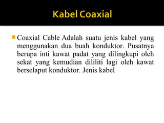 ?Coaxial Cable Adalah suatu jenis kabel yang 
menggunakan dua buah konduktor. Pusatnya 
berupa inti kawat padat yang dilingkupi oleh 
sekat yang kemudian dililiti lagi oleh kawat 
berselaput konduktor. Jenis kabel 
 