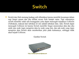 ? Switch dan Hub memang kadang sulit dibedakan karena memiliki kesamaan dalam 
segi fungsi umum dan jika dilihat secara fisik hampir sama. Tapi sebenarnya 
switch memiliki salah satu keunggulan yaitu dapat mencegah terjadinya Collision 
(Tabrakan), maksud dari tabrakan di sini adalah tabrakan data. Jadi, Switch dapat 
mencegah Collision ini karena Switch memiliki fungsi meneruskan data dan jika 
salah satu node ingin mengirim data ke node yang lain, dan ada node yang ingin 
mengirim data. Switch akan memberikan jalur pada keduannya, sehingga tidak 
akan terjadi Collision. 
Gambar Switch 
 