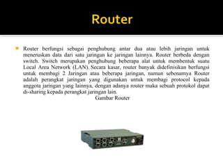 ? Router berfungsi sebagai penghubung antar dua atau lebih jaringan untuk 
meneruskan data dari satu jaringan ke jaringan lainnya. Router berbeda dengan 
switch. Switch merupakan penghubung beberapa alat untuk membentuk suatu 
Local Area Network (LAN). Secara kasar, router banyak didefinisikan berfungsi 
untuk membagi 2 Jaringan atau beberapa jaringan, namun sebenarnya Router 
adalah perangkat jaringan yang digunakan untuk membagi protocol kepada 
anggota jaringan yang lainnya, dengan adanya router maka sebuah protokol dapat 
di-sharing kepada perangkat jaringan lain. 
Gambar Router 
 