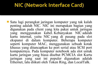 ? Satu lagi perangkat jaringan komputer yang tak kalah 
penting adalah NIC. NIC ini merupakan bagian yang 
digunakan pada client yang kita pakai untuk jaringan 
yang menggunakan kabel. Kebanyakan NIC adalah 
kartu internal, yaitu NIC yang di pasang pada slot 
ekspansi di dalam komputer. Beberapa komputer 
seperti komputer MAC, menggunakan sebuah kotak 
khusus yang ditancapkan ke port serial atau SCSI port 
komputernya. Pada komputer notebook ada slot untuk 
kartu jaringan yang biasa disebut PCMCIA slot Kartu 
jaringan yang saat ini populer digunakan adalah 
Ethernet, lalu diikuti oleh Token Ring, dan LocalTalk. 
 