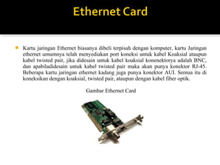 ? Kartu jaringan Ethernet biasanya dibeli terpisah dengan komputer, kartu Jaringan 
ethernet umumnya telah menyediakan port koneksi untuk kabel Koaksial ataupun 
kabel twisted pair, jika didesain untuk kabel koaksial konenektorya adalah BNC, 
dan apabiladidesain untuk kabel twisted pair maka akan punya konektor RJ-45. 
Beberapa kartu jaringan ethernet kadang juga punya konektor AUI. Semua itu di 
koneksikan dengan koaksial, twisted pair, ataupun dengan kabel fiber optik. 
Gambar Ethernet Card 
 