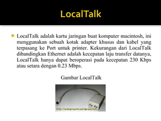 ? LocalTalk adalah kartu jaringan buat komputer macintosh, ini 
menggunakan sebuah kotak adapter khusus dan kabel yang 
terpasang ke Port untuk printer. Kekurangan dari LocalTalk 
dibandingkan Ethernet adalah kecepatan laju transfer datanya, 
LocalTalk hanya dapat beroperasi pada kecepatan 230 Kbps 
atau setara dengan 0.23 Mbps. 
Gambar LocalTalk 
 