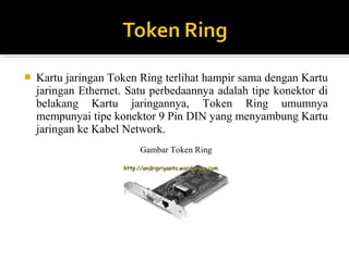 ? Kartu jaringan Token Ring terlihat hampir sama dengan Kartu 
jaringan Ethernet. Satu perbedaannya adalah tipe konektor di 
belakang Kartu jaringannya, Token Ring umumnya 
mempunyai tipe konektor 9 Pin DIN yang menyambung Kartu 
jaringan ke Kabel Network. 
Gambar Token Ring 
