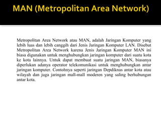 Metropolitan Area Network atau MAN, adalah Jaringan Komputer yang 
lebih luas dan lebih canggih dari Jenis Jaringan Komputer LAN. Disebut 
Metropolitan Area Network karena Jenis Jaringan Komputer MAN ini 
biasa digunakan untuk menghubungkan jaringan komputer dari suatu kota 
ke kota lainnya. Untuk dapat membuat suatu jaringan MAN, biasanya 
diperlukan adanya operator telekomunikasi untuk menghubungkan antar 
jaringan komputer. Contohnya seperti jaringan Depdiknas antar kota atau 
wilayah dan juga jaringan mall-mall moderen yang saling berhubungan 
antar kota. 
 