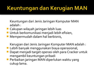 Keuntungan dari Jenis Jaringan Komputer MAN 
adalah : 
? Cakupan wilayah jaringan lebih luas 
? Untuk berkomunikasi menjadi lebih efisien, 
? Mempermudah dalam hal berbisnis, 
Kerugian dari Jenis Jaringan Komputer MAN adalah : 
? Lebih banyak menggunakan biaya operasional, 
? Dapat menjadi target operasi oleh para Cracker untuk 
mengambil keuntungan pribadi 
? Perbaikan jaringan MAN diperlukan waktu yang 
cukup lama. 
 