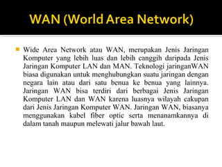 ? Wide Area Network atau WAN, merupakan Jenis Jaringan 
Komputer yang lebih luas dan lebih canggih daripada Jenis 
Jaringan Komputer LAN dan MAN. Teknologi jaringanWAN 
biasa digunakan untuk menghubungkan suatu jaringan dengan 
negara lain atau dari satu benua ke benua yang lainnya. 
Jaringan WAN bisa terdiri dari berbagai Jenis Jaringan 
Komputer LAN dan WAN karena luasnya wilayah cakupan 
dari Jenis Jaringan Komputer WAN. Jaringan WAN, biasanya 
menggunakan kabel fiber optic serta menanamkannya di 
dalam tanah maupun melewati jalur bawah laut. 
 