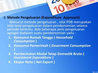 3. Metode Pengeluaran (Expenditure Approach)
Menurut metode pengeluaran , nilai PDB merupakan
nilai total pengeluaran dalam perekonomian selama
periode tertentu .Ada beberapa jenis pengeluaran
agregat dadalam suatu perekonomian yaitu :
1. Konsumsi Rumah Tangga ( Household
Consumption )
2. Konsumsi Pemerintah ( Goverment Consumption
)
3. Pembentukan Modal Tetap Domestik Bruto (
Investment Expenditure )
4. Ekspor Neto ( Net Export )
 