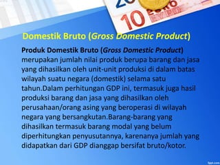 Domestik Bruto (Gross Domestic Product)
Produk Domestik Bruto (Gross Domestic Product)
merupakan jumlah nilai produk berupa barang dan jasa
yang dihasilkan oleh unit-unit produksi di dalam batas
wilayah suatu negara (domestik) selama satu
tahun.Dalam perhitungan GDP ini, termasuk juga hasil
produksi barang dan jasa yang dihasilkan oleh
perusahaan/orang asing yang beroperasi di wilayah
negara yang bersangkutan.Barang-barang yang
dihasilkan termasuk barang modal yang belum
diperhitungkan penyusutannya, karenanya jumlah yang
didapatkan dari GDP dianggap bersifat bruto/kotor.
 