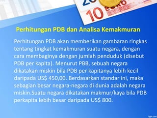 Perhitungan PDB dan Analisa Kemakmuran
Perhitungan PDB akan memberikan gambaran ringkas
tentang tingkat kemakmuran suatu negara, dengan
cara membaginya dengan jumlah penduduk (disebut
PDB per kapita). Menurut PBB, sebuah negara
dikatakan miskin bila PDB per kapitanya lebih kecil
daripada US$ 450,00. Berdasarkan standar ini, maka
sebagian besar negara-negara di dunia adalah negara
miskin.Suatu negara dikatakan makmur/kaya bila PDB
perkapita lebih besar daripada US$ 800.
 
