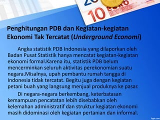 Penghitungan PDB dan Kegiatan-kegiatan
Ekonomi Tak Tercatat (Underground Economi)
Angka statistik PDB Indonesia yang dilaporkan oleh
Badan Pusat Statistik hanya mencatat kegiatan-kegiatan
ekonomi formal.Karena itu, statistik PDB belum
mencerminkan seluruh aktivitas perekonomian suatu
negara.Misalnya, upah pembantu rumah tangga di
Indonesia tidak tercatat. Begitu juga dengan kegiatan
petani buah yang langsung menjual produknya ke pasar.
Di negara-negara berkembang, keterbatasan
kemampuan pencatatan lebih disebabkan oleh
kelemahan administratif dan struktur kegiatan ekonomi
masih didominasi oleh kegiatan pertanian dan informal.
 