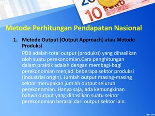 Metode Perhitungan Pendapatan Nasional
1. Metode Output (Output Approach) atau Metode
Produksi
PDB adalah total output (produksi) yang dihasilkan
oleh suatu perekonomian.Cara penghitungan
dalam praktik adalah dengan membagi-bagi
perekonomian menjadi beberapa sektor produksi
(industrial origin). Jumlah output masing-masing
sektor merupakan jumlah output seluruh
perekonomian. Hanya saja, ada kemungkinan
bahwa output yang dihasilkan suatu sektor
perekonomian berasal dari output sektor lain.
 