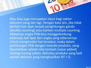 Atau bisa juga merupakan input bagi sektor
ekonomi yang lain lagi. Dengan kata lain, jika tidak
berhati-hati akan terjadi penghitungan ganda
(double counting) atau bahkan multiple counting.
Akibatnya angka PDB bisa menggelembung
beberapa kali lipat dari angka yang sebenarnya.
Untuk menghindari hal tersebut, maka dalam
perhitungan PDB dengan metode produksi, yang
dijumlahkan adalah nilai tambah (value added)
masing-masing sektor. Aktivitas produksi yang baik
adalah aktivitas yang menghasilkan NT > 0.
 