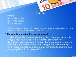 NT=NO – NI
Dimana :
NT = nilai tambah
NO = nilai output
NI = nilai input
Aktifitas produksi yang baik adalah aktifitas yang menghasilkan NT > 0
Dimana : i adalah sektor produksi ke 1,2,3......,n
2. Metode Pendapatan (Income Approach)
Metode pendapatan memandang nilai output perekonomian
sebagai nilai total balas jasa atas faktor produksi yang
digunakan dalam proses produksi. Kemampuan entrepreneur
ialah kemampuan dan keberanian mengombinasikan tenaga
kerja, barang modal, dan uang untuk menghasilkan barang dan
jasa yang dibutuhkan masyarakat.
 