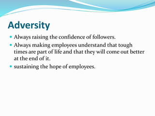 Adversity
 Always raising the confidence of followers.
 Always making employees understand that tough
times are part of life and that they will come out better
at the end of it.
 sustaining the hope of employees.
 