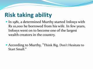 Risk taking ability
 In 1981, a determined Murthy started Infosys with
Rs 10,000 he borrowed from his wife. In few years,
Infosys went on to become one of the largest
wealth creators in the country.
 According to Murthy, ”Think Big. Don't Hesitate to
Start Small.”
 