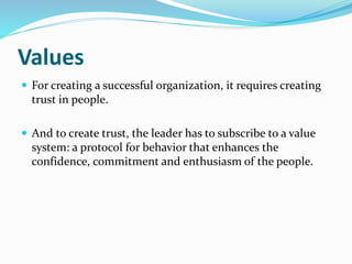 Values
 For creating a successful organization, it requires creating
trust in people.
 And to create trust, the leader has to subscribe to a value
system: a protocol for behavior that enhances the
confidence, commitment and enthusiasm of the people.
 