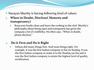  Narayan Murthy is having following kind of values:
1. When in Doubt, Disclose( Honesty and
transperancy)
 Keep your books clean and leave the cooking to the chef. Murthy's
philosophy about being open and transparent has given the
company a lot of credibility. He often says, "When in doubt,
please disclose.”
2. Do it First and Do it Right
 Infosys did many things first. And most things right. For
example, it was the first Indian company to list on Nasdaq. It was
the first Indian company to make it to the Nasdaq 100 list and it
was the first Indian company to attain the highest level of quality
certification.
 