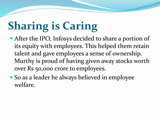 Sharing is Caring
 After the IPO, Infosys decided to share a portion of
its equity with employees. This helped them retain
talent and gave employees a sense of ownership.
Murthy is proud of having given away stocks worth
over Rs 50,000 crore to employees.
 So as a leader he always believed in employee
welfare.
 