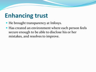 Enhancing trust
 He brought transparency at Infosys.
 Has created an environment where each person feels
secure enough to be able to disclose his or her
mistakes, and resolves to improve.
 