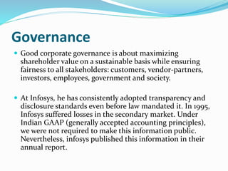 Governance
 Good corporate governance is about maximizing
shareholder value on a sustainable basis while ensuring
fairness to all stakeholders: customers, vendor-partners,
investors, employees, government and society.
 At Infosys, he has consistently adopted transparency and
disclosure standards even before law mandated it. In 1995,
Infosys suffered losses in the secondary market. Under
Indian GAAP (generally accepted accounting principles),
we were not required to make this information public.
Nevertheless, infosys published this information in their
annual report.
 