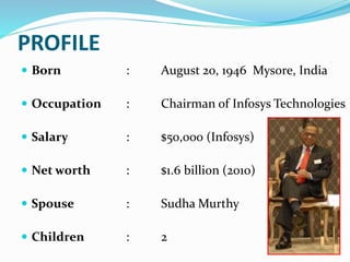 PROFILE
 Born : August 20, 1946 Mysore, India
 Occupation : Chairman of Infosys Technologies
 Salary : $50,000 (Infosys)
 Net worth : $1.6 billion (2010)
 Spouse : Sudha Murthy
 Children : 2
 