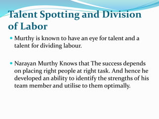 Talent Spotting and Division
of Labor
 Murthy is known to have an eye for talent and a
talent for dividing labour.
 Narayan Murthy Knows that The success depends
on placing right people at right task. And hence he
developed an ability to identify the strengths of his
team member and utilise to them optimally.
 