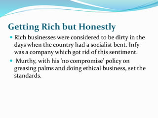 Getting Rich but Honestly
 Rich businesses were considered to be dirty in the
days when the country had a socialist bent. Infy
was a company which got rid of this sentiment.
 Murthy, with his 'no compromise' policy on
greasing palms and doing ethical business, set the
standards.
 