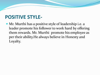 POSITIVE STYLE-
 Mr. Murthi has a positive style of leadership i.e. a
leader promote his follower to work hard by offering
them rewards. Mr. Murthi promote his employee as
per their ability.He always believe in Honesty and
Loyalty.
 